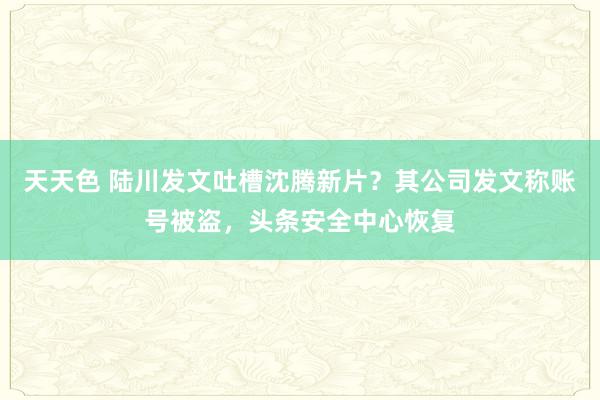 天天色 陆川发文吐槽沈腾新片？其公司发文称账号被盗，头条安全中心恢复