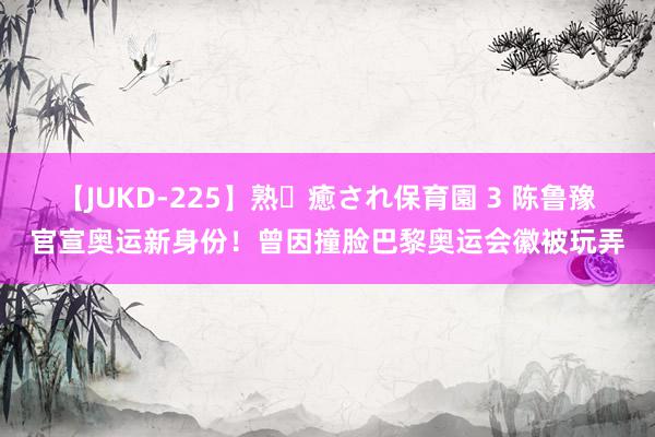 【JUKD-225】熟・癒され保育園 3 陈鲁豫官宣奥运新身份！曾因撞脸巴黎奥运会徽被玩弄
