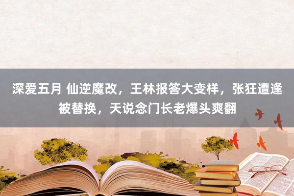 深爱五月 仙逆魔改，王林报答大变样，张狂遭逢被替换，天说念门长老爆头爽翻