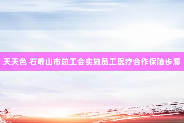 天天色 石嘴山市总工会实施员工医疗合作保障步履