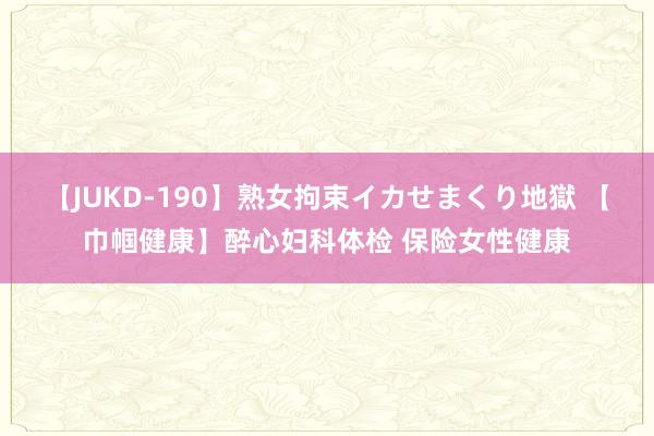【JUKD-190】熟女拘束イカせまくり地獄 【巾帼健康】醉心妇科体检 保险女性健康