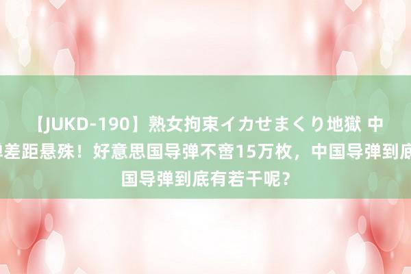 【JUKD-190】熟女拘束イカせまくり地獄 中好意思导弹差距悬殊！好意思国导弹不啻15万枚，中国导弹到底有若干呢？
