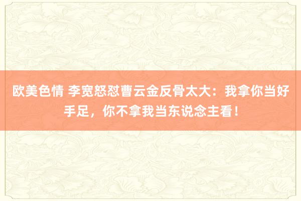 欧美色情 李宽怒怼曹云金反骨太大：我拿你当好手足，你不拿我当东说念主看！