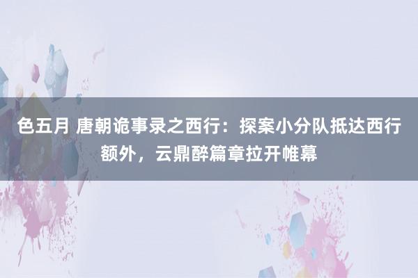 色五月 唐朝诡事录之西行：探案小分队抵达西行额外，云鼎醉篇章拉开帷幕