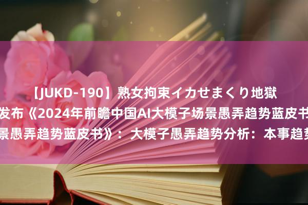 【JUKD-190】熟女拘束イカせまくり地獄 重磅！前瞻产业商榷院发布《2024年前瞻中国AI大模子场景愚弄趋势蓝皮书》：大模子愚弄趋势分析：本事趋势决定远景
