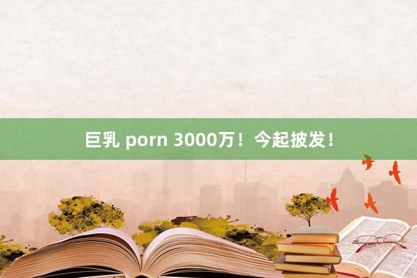 巨乳 porn 3000万！今起披发！