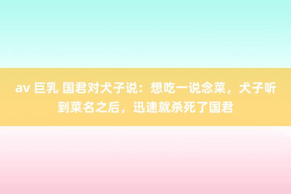 av 巨乳 国君对犬子说：想吃一说念菜，犬子听到菜名之后，迅速就杀死了国君