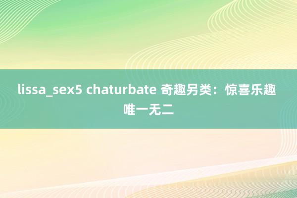 lissa_sex5 chaturbate 奇趣另类：惊喜乐趣 唯一无二