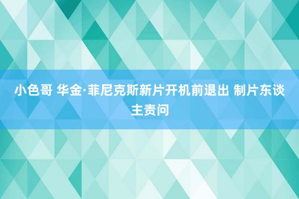 小色哥 华金·菲尼克斯新片开机前退出 制片东谈主责问