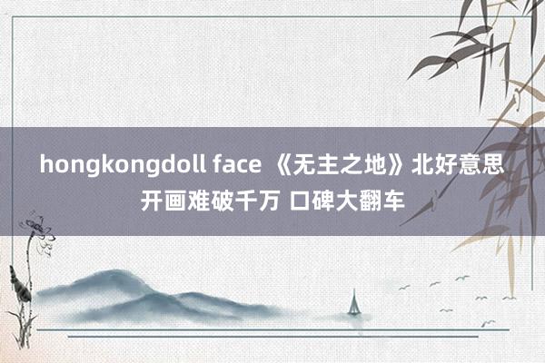 hongkongdoll face 《无主之地》北好意思开画难破千万 口碑大翻车