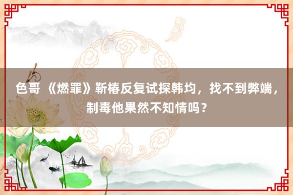 色哥 《燃罪》靳椿反复试探韩均，找不到弊端，制毒他果然不知情吗？