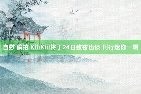 自慰 偷拍 KiiiKiii将于24日致密出谈 刊行迷你一辑