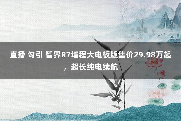 直播 勾引 智界R7增程大电板版售价29.98万起，超长纯电续航