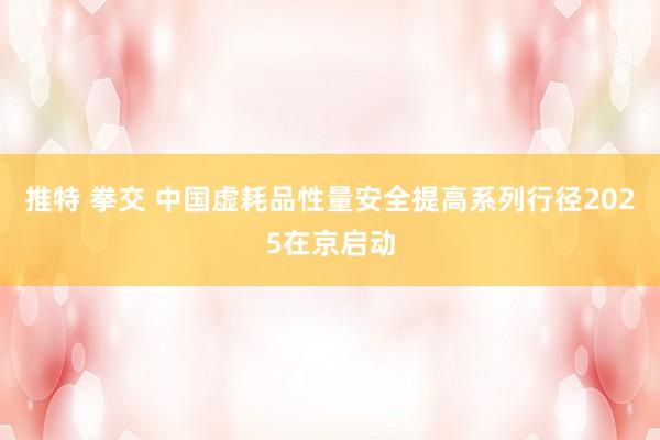 推特 拳交 中国虚耗品性量安全提高系列行径2025在京启动