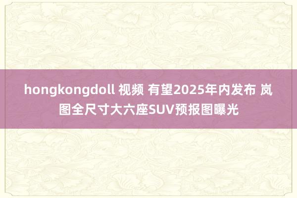 hongkongdoll 视频 有望2025年内发布 岚图全尺寸大六座SUV预报图曝光