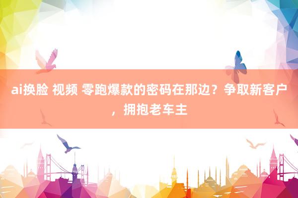 ai换脸 视频 零跑爆款的密码在那边？争取新客户，拥抱老车主