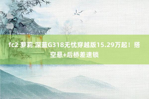 fc2 萝莉 深蓝G318无忧穿越版15.29万起！搭空悬+后桥差速锁