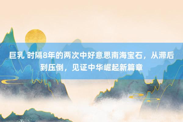 巨乳 时隔8年的两次中好意思南海宝石，从滞后到压倒，见证中华崛起新篇章