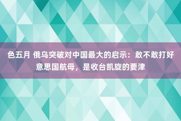 色五月 俄乌突破对中国最大的启示：敢不敢打好意思国航母，是收台凯旋的要津