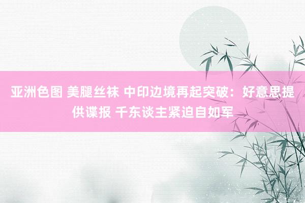 亚洲色图 美腿丝袜 中印边境再起突破：好意思提供谍报 千东谈主紧迫自如军