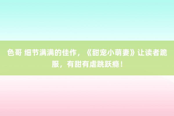 色哥 细节满满的佳作，《甜宠小萌妻》让读者跪服，有甜有虐跳跃瘾！