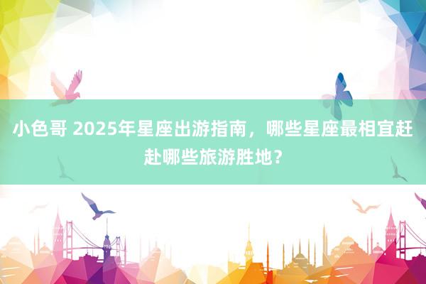 小色哥 2025年星座出游指南，哪些星座最相宜赶赴哪些旅游胜地？