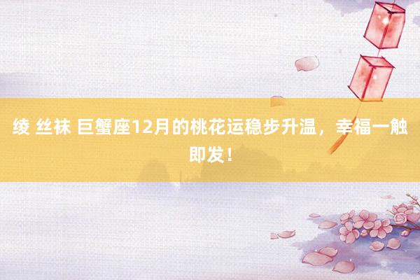 绫 丝袜 巨蟹座12月的桃花运稳步升温，幸福一触即发！