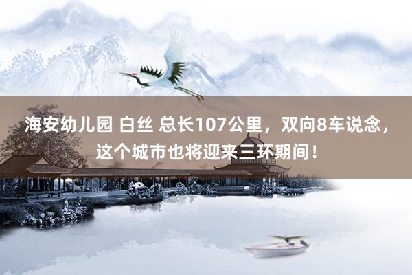 海安幼儿园 白丝 总长107公里，双向8车说念，这个城市也将迎来三环期间！