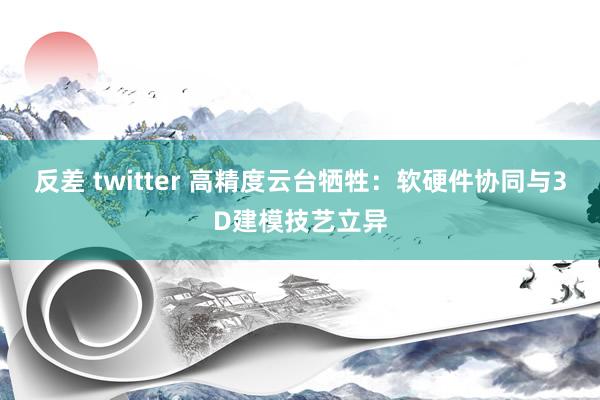 反差 twitter 高精度云台牺牲：软硬件协同与3D建模技艺立异