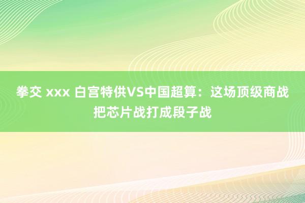 拳交 xxx 白宫特供VS中国超算：这场顶级商战把芯片战打成段子战