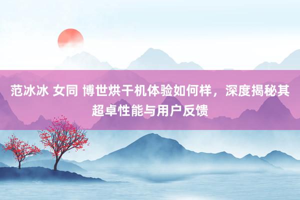 范冰冰 女同 博世烘干机体验如何样，深度揭秘其超卓性能与用户反馈