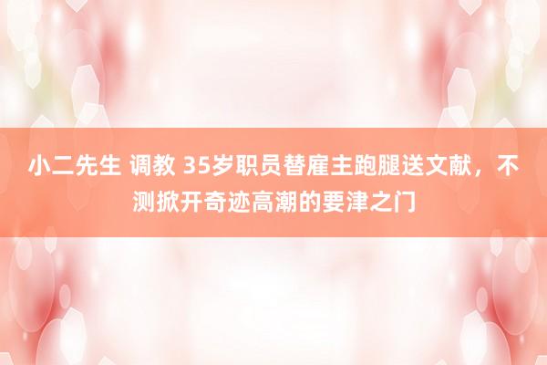 小二先生 调教 35岁职员替雇主跑腿送文献，不测掀开奇迹高潮的要津之门