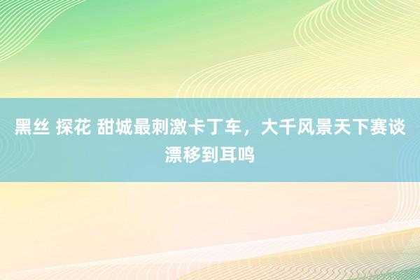 黑丝 探花 甜城最刺激卡丁车，大千风景天下赛谈漂移到耳鸣