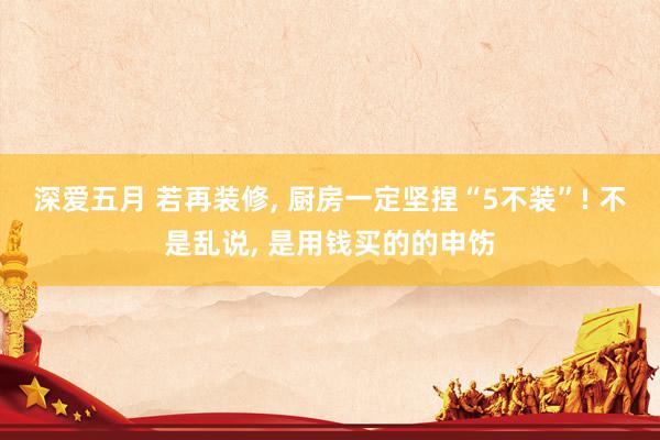 深爱五月 若再装修, 厨房一定坚捏“5不装”! 不是乱说, 是用钱买的的申饬