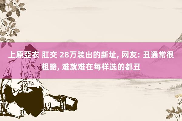上原亞衣 肛交 28万装出的新址, 网友: 丑通常很粗略, 难就难在每样选的都丑