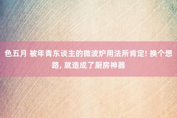 色五月 被年青东谈主的微波炉用法所肯定! 换个想路, 就造成了厨房神器