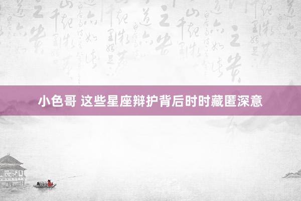小色哥 这些星座辩护背后时时藏匿深意