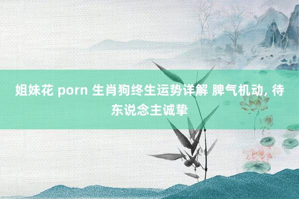 姐妹花 porn 生肖狗终生运势详解 脾气机动, 待东说念主诚挚
