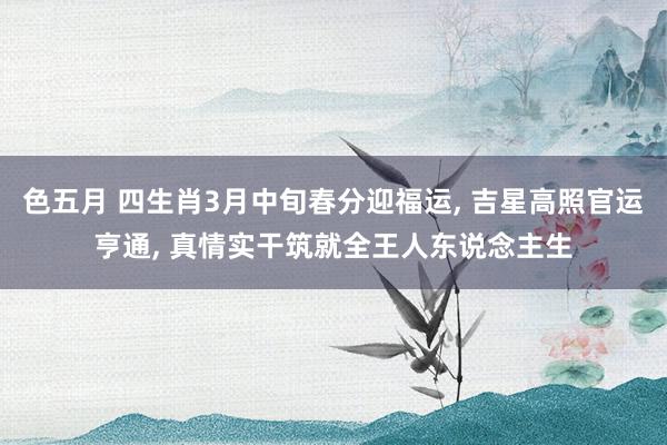 色五月 四生肖3月中旬春分迎福运, 吉星高照官运亨通, 真情实干筑就全王人东说念主生
