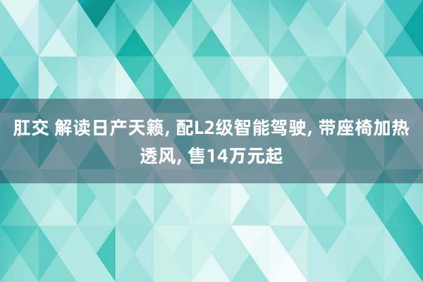 肛交 解读日产天籁, 配L2级智能驾驶, 带座椅加热透风, 售14万元起