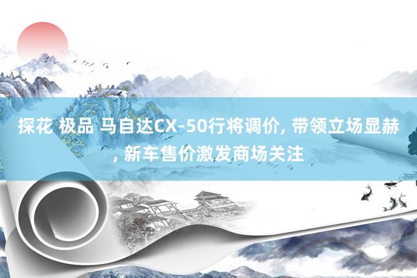 探花 极品 马自达CX-50行将调价, 带领立场显赫, 新车售价激发商场关注