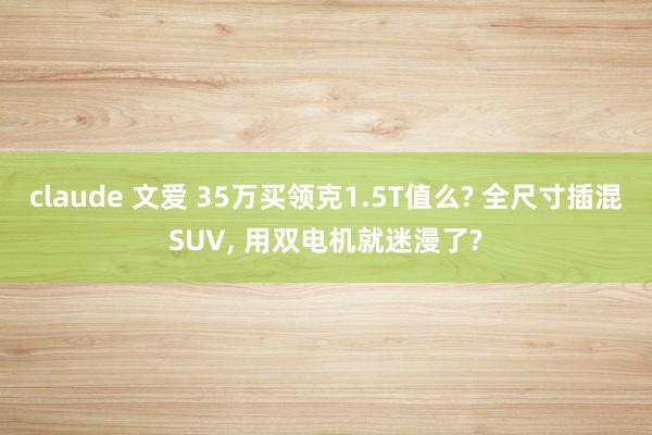 claude 文爱 35万买领克1.5T值么? 全尺寸插混SUV, 用双电机就迷漫了?