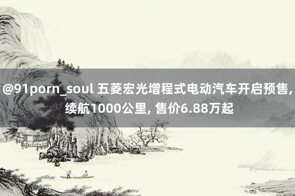 @91porn_soul 五菱宏光增程式电动汽车开启预售, 续航1000公里, 售价6.88万起