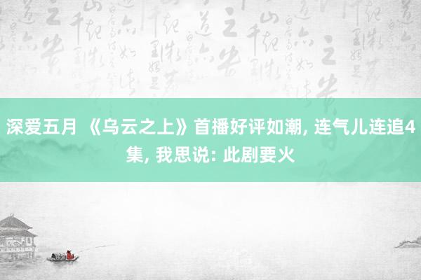 深爱五月 《乌云之上》首播好评如潮, 连气儿连追4集, 我思说: 此剧要火