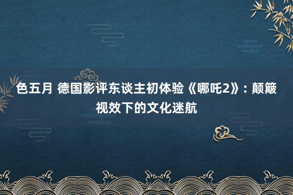 色五月 德国影评东谈主初体验《哪吒2》: 颠簸视效下的文化迷航