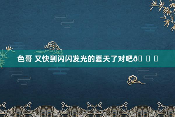 色哥 又快到闪闪发光的夏天了对吧🍃