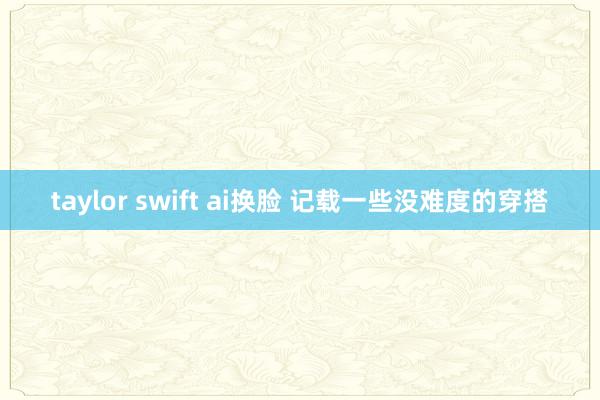 taylor swift ai换脸 记载一些没难度的穿搭