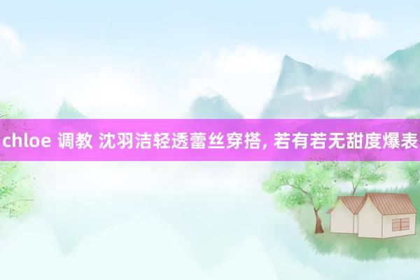 chloe 调教 沈羽洁轻透蕾丝穿搭, 若有若无甜度爆表