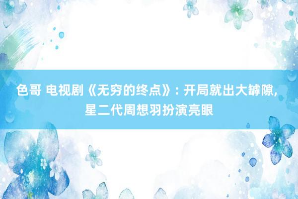 色哥 电视剧《无穷的终点》: 开局就出大罅隙, 星二代周想羽扮演亮眼