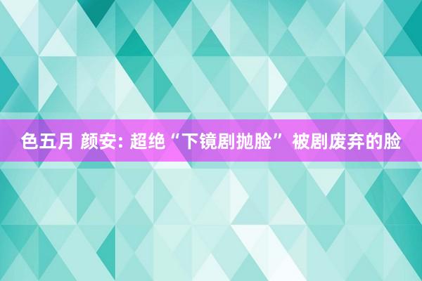 色五月 颜安: 超绝“下镜剧抛脸” 被剧废弃的脸
